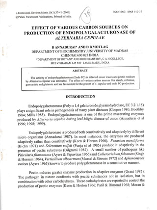J.Ecotoxicol. Environ.Monit.l0(1) 37-41 (2000)
OPalani Paramount Publications, Printed in India ,-'$=
ISSN :0971 -0965-0 I 0-37
EFFECT OF VARIOUS CARBON SOURCES ON
PRODUCTION OF ENDOPOI YGALACTURONASE OF
ALTERNARIA CEPULAE
B ANNADURAI* AND D B MOTLAG
DEPARTMENT OF BIOCHEMISTRY, UMVERSITY OF MADRAS
CHENNAI600 O25INDIA
*DEPARTMENT OF BOTA].IY AND BIOCHEMISTRY, C A H COLLEGE'
MELVISHARAM 635 509 TAMIL NADU, INDIA
ABSTRACT
The activity ofendopolygalactuonase (Endo PG) in infected onion leaves and pectin medium
by Alternaria cipulae was estimated. The effect of various carbon sources like starch, iellulose,
gum arabic and glutamic acid are favourable for the growth of A. cepulae and endo PG production.
INTRODUCTION
Endopolygalacturonase @oly a 1,4 galcturonide glycanohydrolase, EC 3.2.1.15)
plays a significant role in pathogenesis of many plant diseases (Cooper 1980; Boothby
igti+; tvtiits tlas;. Endopolygalacturonase is one of the prime macerating enzymes
produced by Alternaria cepulae during leaf-blight disease of onion (Annadurai et al
1996;1998;1999).
Endopolygalcturonase is produced both constitutively and adaptively by different
miero organisms (Annadurai 1987). In most instances, the enzymes are produced
adaptively rather than constitutively (Keen & Horton 1966). Fusarium moniliforme
(Bi;hn 1p7l) and Sclerotium rolfsii (Punja et al 1985) produce it adaptively in the
presence of pectic substrates (Bilgrami 1982). A small number of pathogens like
biriculariay'iamentosa(Ayers &Papavizas 1966) andColletotrichumfalcatum(Singh
& Hussain 1964), Verticillium alboartrum (Mussel & Strouse 1972) and Aphanomyces
cutices (Ayers 1965) known to produce polygalcturonase in a constitutive manner.
pectin induces greater enzyme production in adaptive enzymes (Grant 1985).
The pathogen in nature confronts with pectic substances not in isolation, but in
combination with other carbohydrates. These carbohydrates are reported to control the
production of pectic enzymes (Keen & Horton 1966; Patil & Dimond 1968; Moran &
 