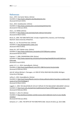 14 | P a g e
References
Anon., 1973. Ford 'pinto' Memo. [Online]
Available at: http://web1.calbaptist.edu/dskubik/pinto.htm
[Accessed 18 march 2015].
Anon., 2013. AutoEducation. [Online]
Available at: http://www.autoeducation.com/autoshop101/fuel.htm
[Accessed 21 February 2015].
Anon., n.d. RCRSD. [Online]
Available at: http://www.rcrsd.com/news/mark-robinson-ford-pinto/
[Accessed 16 March 2015].
Birsch, D., 1994. THE FORD PINTO CASE: A Study in Applied Ethics, Business, and Technology.
NewYork: State University of NewYork .
Boyce, D., n.d. The Ford Pinto Case. [Online]
Available at: http://fordpintoethics.webs.com/
[Accessed 3 March 2015].
Dowie, M., 1977. Mother Jones. [Online]
Available at: http://www.motherjones.com/politics/1977/09/pinto-madness
[Accessed 8 February 2015].
Engineer, T., 2006. ENGINEERING.COM. [Online]
Available at: http://www.engineering.com/Library/ArticlesPage/tabid/85/ArticleID/166/Ford-
Pinto.aspx
[Accessed 3 march 2015].
guide, A. E. o. c., 2014. howstuffworks. [Online]
Available at: http://auto.howstuffworks.com/1971-1980-ford-pinto.htm/printable
[Accessed 23 february 2015].
John M. Sullivan Micheal J. Flannagan, n.d. RISK OF FATAL REAR-END COLLISIONS, Michigan:
University of Michigan.
LaPine, C., 2013. howstuffworks. [Online]
Available at: http://auto.howstuffworks.com/car-driving-safety/accidents-hazardous-conditions/10-
causes-of-car-fires.htm#page=5
[Accessed 16 March 2015].
Leggett, C., 1999. THE VALUATION OF LIFE AS IT APPLIES TO THE NEGLIGENCY ARGUMENT. [Online]
Available at: http://users.wfu.edu/palmitar/Law&Valuation/Papers/1999/Leggett-pinto.html
[Accessed 23 february 2015].
Nerdster, P., 2013. Pn. [Online]
Available at: http://professornerdster.com/lee-iacocca-dont-elaborate-much-on-your-deadly-
mistakes/
[Accessed 20 February 2015].
Schwartz, G. T., 1991. THE MYTH OF THE FORD PINTO CASE. Volume 43:1013, pp. 1013-1068.
 