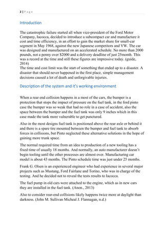 2 | P a g e
Introduction
The catastrophic failure started all when vice-president of the Ford Motor
Company, Iacocca, decided to introduce a subcompact car and manufacture it
cost and time efficiency, in an effort to gain the market share for small-car
segment in May 1968, against the new Japanese competitors and VW. The car
was designed and manufactured on an accelerated schedule. No more than 2000
pounds, not a penny over $2000 and a delivery deadline of just 25month. This
was a record at the time and still these figures are impressive today. (guide,
2014)
The time and cost limit was the start of something that ended up to a disaster. A
disaster that should never happened in the first place, simple management
decisions caused a lot of death and unforgivable injuries.
Description of the system and it’s working environment
When a rear end collision happens in a most of the cars, the bumper is a
protection that stops the impact of pressure on the fuel tank, in the ford pinto
case the bumper was so weak that had no role in a case of accident, also the
space between the bumper and the fuel tank was only 9 inches which in this
case made the tank more vulnerable to get punctured.
Also in the most designs fuel tank is positioned above the rear axle or behind it
and there is a spare tire mounted between the bumper and fuel tank to absorb
forces in collisions, but Pinto neglected these alternative solutions in the hope of
gaining more trunk space.
The normal required time from an idea to production of a new tooling has a
fixed time of usually 18 months. And normally, an auto manufacturer doesn’t
begin tooling until the other processes are almost over. Manufacturing car
model is about 43 months. The Pinto schedule time was just under 25 months.
Frank G. Olsen is an experienced engineer who had experience in several major
projects such as Mustang, Ford Fairlane and Torino, who was in charge of the
testing. And he decided not to reveal the tests results to Iacocca.
The fuel pump in old cars were attached to the engine, which as in new cars
they are installed in the fuel tank. (Anon., 2013)
Also to consider rear-end collisions likely happens twice more at daylight than
darkness. (John M. Sullivan Micheal J. Flannagan, n.d.)
 