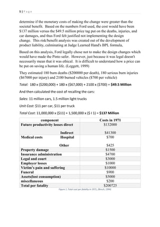 5 | P a g e
determine if the monetary costs of making the change were greater than the
societal benefit. Based on the numbers Ford used, the cost would have been
$137 million versus the $49.5 million price tag put on the deaths, injuries, and
car damages, and thus Ford felt justified not implementing the design
change. This risk/benefit analysis was created out of the development of
product liability, culminating at Judge Learned Hand's BPL formula,
Based on this analysis, Ford legally chose not to make the design changes which
would have made the Pinto safer. However, just because it was legal doesn't
necessarily mean that it was ethical. It is difficult to understand how a price can
be put on saving a human life. (Leggett, 1999)
They estimated 180 burn deaths ($200000 per death), 180 serious burn injuries
($67000 per injury) and 2100 burned vehicles ($700 per vehicle)
Total: 180 x ($200,000) + 180 x ($67,000) + 2100 x ($700) = $49.5 Million
And then calculated the cost of recalling the cars:
Sales: 11 million cars, 1.5 million light trucks
Unit Cost: $11 per car, $11 per truck
Total Cost: 11,000,000 x ($11) + 1,500,000 x ($ I 1) = $137 Million
component Costs in 1971
Future productivity losses direct
Indirect
$132000
$41300
Medical costs Hospital
Other
$700
$425
Property damage $1500
Insurance administration $4700
Legal and court $3000
Employer losses $1000
Victim’s pain and suffering $10000
Funeral $900
Assets(lost consumption) $5000
miscellaneous $200
Total per fatality $200725
Figure 1: Total cost per fatality in 1971, (Birsch, 1994)
 