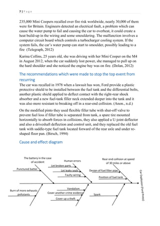 7 | P a g e
235,000 Mini Coopers recalled over fire risk worldwide, nearly 30,000 of them
were for Britain. Engineers detected an electrical fault, a problem which can
cause the water pump to fail and causing the car to overheat, it could create a
heat build-up in the wiring and some smouldering. The malfunction involves a
computer circuit board which controls a turbocharger cooling system. If the
system fails, the car’s water pump can start to smoulder, possibly leading to a
fire (Telegraph, 2012)
Karina Collins, 25 years old, she was driving with her Mini Cooper on the M4
in August 2012, when the car suddenly lost power, she managed to pull up on
the hard shoulder and she noticed the engine bay was on fire. (Dolan, 2012)
The recommendations which were made to stop the top event from
recurring
The car was recalled in 1978 when a lawsuit has won, Ford provide a plastic
protective shield to be installed between the fuel tank and the differential bolts,
another plastic shield applied to deflect contact with the right-rear shock
absorber and a new fuel-tank filler neck extended deeper into the tank and it
was also more resistant to breaking off in a rear-end collision. (Anon., n.d.)
On the modified pinto they used flexible filler tube with shut-off valve to
prevent fuel loss if filler tube is separated from tank, a spare tire mounted
horizontally to absorb forces in collisions, they also applied a U-joint deflector
and also a driveshaft deflection and control unit, and they replaced the old fuel
tank with saddle-type fuel tank located forward of the rear axle and under re-
shaped floor pan. (Birsch, 1994)
Cause and effect diagram
Punctured batter
Vandalism
Cover another crime evidence
Cover up a theft
Faulty wiring
Let leaky seals
Let broken parts
Design of fuel filler pipe
Position of fuel tank
Rear end collision at speed
of 30 miles or above
Spark
Human errors
The battery in the case
of accident
Burn of more exhausts
pollutants
 