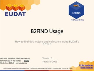 Find Research Data
b2find.eudat.eu
www.eudat.euEUDAT receives funding from the European Union's Horizon 2020 programme - DG CONNECT e-Infrastructures. Contract No. 654065
B2FIND Usage
How to find data objects and collections
using EUDAT’s B2FIND
This work is licensed under the Creative
Commons CC-BY 4.0 licence
Version 6
June 2017
 