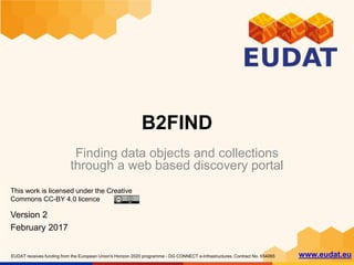 EUDAT receives funding from the European Union's Horizon 2020 programme - DG CONNECT e-Infrastructures. Contract No. 654065 www.eudat.eu
B2FIND
Finding data objects and collections
through a web based discovery portal
This work is licensed under the Creative
Commons CC-BY 4.0 licence
Version 2
February 2017
 