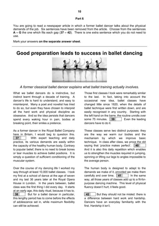 10
Part 6
You are going to read a newspaper article in which a former ballet dancer talks about the physical
demands of the job. Six sentences have been removed from the article. Choose from the sentences
A – G the one which fits each gap (37 – 42). There is one extra sentence which you do not need to
use.
Mark your answers on the separate answer sheet.
373839404142
Good preparation leads to success in ballet dancing
A former classical ballet dancer explains what ballet training actually involves.
What we ballet dancers do is instinctive, but
instinct learnt through a decade of training. A
dancer’s life is hard to understand, and easy to
misinterpret. Many a poet and novelist has tried
to do so, but even they have chosen to interpret
all the hard work and physical discipline as
obsessive. And so the idea persists that dancers
spend every waking hour in pain, bodies at
breaking point, their smiles a pretence.
As a former dancer in the Royal Ballet Company
here in Britain, I would beg to question this.
x 37 xx x. With expert teaching and daily
practice, its various demands are easily within
the capacity of the healthy human body. Contrary
to popular belief, there is no need to break bones
or tear muscles to achieve ballet positions. It is
simply a question of sufficient conditioning of the
muscular system.
Over the course of my dancing life I worked my
way through at least 10,000 ballet classes. I took
my first at a school of dance at the age of seven
and my last 36 years later at the Royal Opera
House in London. In the years between, ballet
class was the first thing I did every day. It starts
at an early age, this daily ritual, because it has to.
x38xx xx But for a ballet dancer in particular,
this lengthy period has to come before the effects
of adolescence set in, while maximum flexibility
can still be achieved.
Those first classes I took were remarkably similar
to the last. In fact, taking into account the
occasional new idea, ballet classes have
changed little since 1820, when the details of
ballet technique were first written down, and are
easily recognised in any country. Starting with
the left hand on the barre, the routine unrolls over
some 75 minutes. x39xx xx Even the leading
dancers have to do it.
These classes serve two distinct purposes: they
are the way we warm our bodies and the
mechanism by which we improve basic
technique. In class after class, we prove the old
saying that ‘practice makes perfect’. x40xx xx
And it is also this daily repetition which enables
us to strengthen the muscles required in jumping,
spinning or lifting our legs to angles impossible to
the average person.
The human body is designed to adapt to the
demands we make of it, provided we make them
carefully and over time. x41xxx x In the same
way, all those years of classes add up to a fit-for-
purpose dancing machine. This level of physical
fluency doesn’t hurt; it feels good.
x42xx x But they should not be misled: there is
a difference between hard work and hardship.
Dancers have an everyday familiarity with the
first. Hardship it isn’t.
 