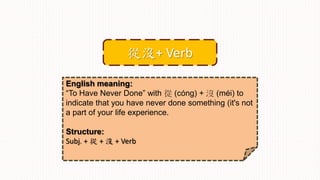 English meaning:
“To Have Never Done” with 從 (cóng) + 沒 (méi) to
indicate that you have never done something (it's not
a part of your life experience.
Structure:
Subj. + 從 + 沒 + Verb
從沒+ Verb
 