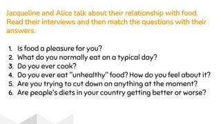 Jacqueline and Alice talk about their relationship with food.
Read their interviews and then match the questions with their
answers.
1. Is food a pleasure for you?
2. What do you normally eat on a typical day?
3. Do you ever cook?
4. Do you ever eat "unhealthy" food? How do you feel about it?
5. Are you trying to cut down on anything at the moment?
6. Are people's diets in your country getting better or worse?
 