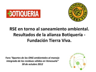 RSE en torno al saneamiento ambiental.
    Resultados de la alianza Botiquería -
            Fundación Tierra Viva.


Foro “Aportes de las ONG ambientales al manejo
 integrado de los residuos sólidos en Venezuela”
               30 de octubre 2012
 