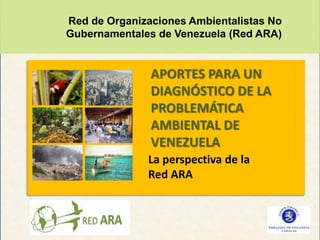Red de Organizaciones Ambientalistas No
Gubernamentales de Venezuela (Red ARA)


               APORTES PARA UN
               DIAGNÓSTICO DE LA
               PROBLEMÁTICA
               AMBIENTAL DE
               VENEZUELA
              La perspectiva de la
              Red ARA
 