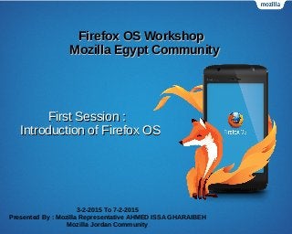 Firefox OS WorkshopFirefox OS Workshop
Mozilla Egypt CommunityMozilla Egypt Community
3-2-2015 To 7-2-2015
Presented By : Mozilla Representative AHMED ISSA GHARAIBEH
Mozilla Jordan Community
First Session :First Session :
Introduction of Firefox OSIntroduction of Firefox OS
 