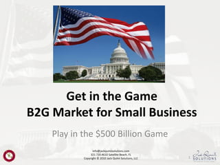 Get in the Game
B2G Market for Small Business
    Play in the $500 Billion Game
                 info@jackquinnsolutions.com
                321.720.4610 Satellite Beach, FL
           Copyright © 2010 Jack Quinn Solutions, LLC   1
 