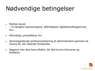 Nødvendige betingelser
• Politisk styret
– fx længere beslutningstid, offentlighed, ligebehandlingsprincip
osv.
• Aktindsigt, pressefokus mv.
• Gennemgribende professionalisering af administration gennem de
senere år, der løbende forstærkes
• Opgaver kan ikke bare aftales, de skal kunne forsvares og
forklares
 