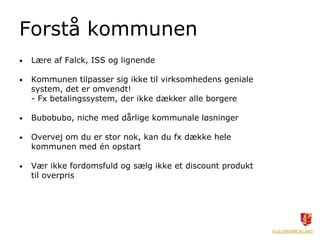 Forstå kommunen
• Lære af Falck, ISS og lignende
• Kommunen tilpasser sig ikke til virksomhedens geniale
system, det er omvendt!
- Fx betalingssystem, der ikke dækker alle borgere
• Bubobubo, niche med dårlige kommunale løsninger
• Overvej om du er stor nok, kan du fx dække hele
kommunen med én opstart
• Vær ikke fordomsfuld og sælg ikke et discount produkt
til overpris
 