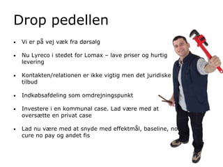 Drop pedellen
• Vi er på vej væk fra dørsalg
• Nu Lyreco i stedet for Lomax – lave priser og hurtig
levering
• Kontakten/relationen er ikke vigtig men det juridiske
tilbud
• Indkøbsafdeling som omdrejningspunkt
• Investere i en kommunal case. Lad være med at
oversætte en privat case
• Lad nu være med at snyde med effektmål, baseline, no
cure no pay og andet fis
 