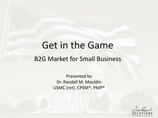 Get in the GameB2G Market for Small Business Presented by Dr. Randall M. Mauldin USMC (ret), CPSM®, PMP® 1 