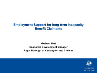 Employment Support for long term Incapacity Benefit Claimants Graham Hart Economic Development Manager Royal Borough of Kensington and Chelsea 