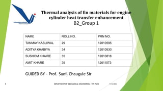 Thermal analysis of fin materials for engine
cylinder heat transfer enhancement
B2_Group 1
9/16/2023
NAME ROLL NO. PRN NO.
TANMAY KASLIWAL 29 12010595
ADITYA KHABIYA 34 12010930
SUSHOM KHAIRE 35 12010818
AMIT KHARE 39 12011073
1
GUIDED BY – Prof. Sunil Chaugule Sir
DEPARTMENT OF MECHANICAL ENGINEERING - VIT PUNE
 