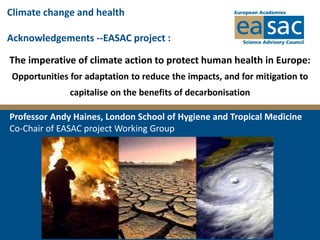 The imperative of climate action to protect human health in Europe:
Opportunities for adaptation to reduce the impacts, and for mitigation to
capitalise on the benefits of decarbonisation
Professor Andy Haines, London School of Hygiene and Tropical Medicine
Co-Chair of EASAC project Working Group
Climate change and health
Acknowledgements --EASAC project :
 