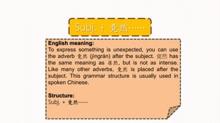 English meaning:
To express something is unexpected, you can use
the adverb 竟然 (jìngrán) after the subject. 竟然 has
the same meaning as 居然, but is not as intense.
Like many other adverbs, 竟然 is placed after the
subject. This grammar structure is usually used in
spoken Chinese.
Structure:
Subj. + 竟然⋯⋯
Subj. + 竟然⋯⋯
 