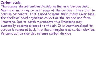 Carbon cycle
The oceans absorb carbon dioxide, acting as a ‘carbon sink’.
Marine animals may convert some of the carbon in their diet to
calcium carbonate. This is used to make their shells. Over time
the shells of dead organisms collect on the seabed and form
limestone. Due to earth movements this limestone may
eventually become exposed to the air. It is weathered and its
carbon is released back into the atmosphere as carbon dioxide.
Volcanic action may also release carbon dioxide
 