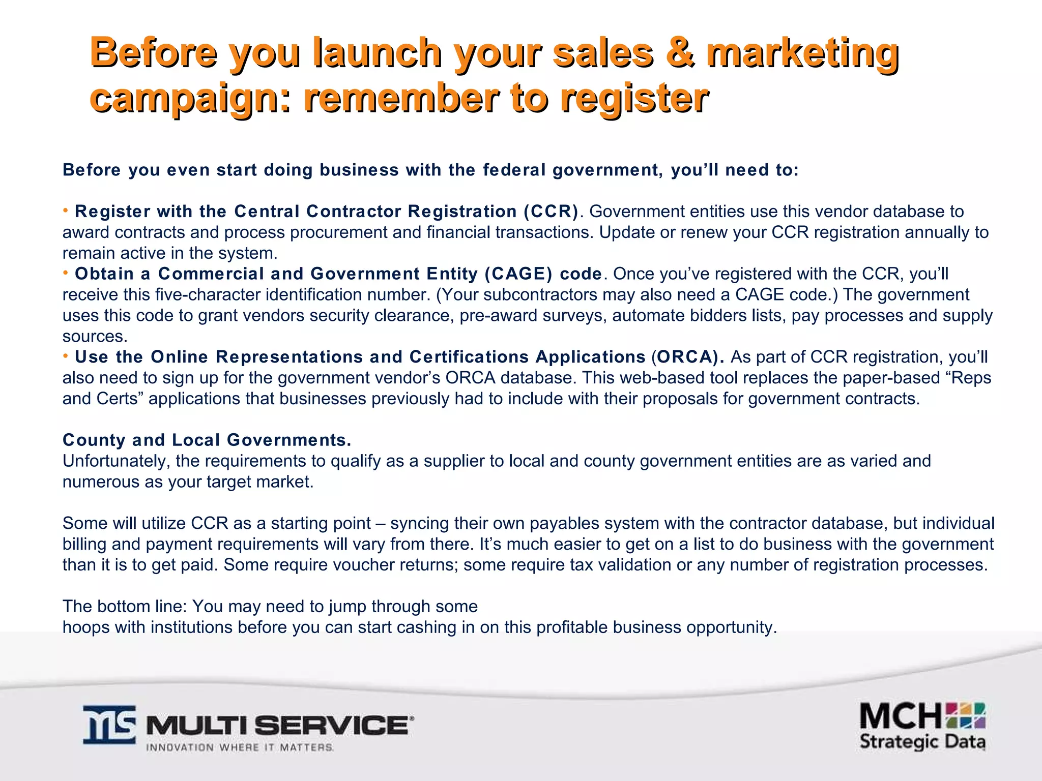 Before you launch your sales & marketing campaign: remember to register Before you even start doing business with the federal government, you’ll need to: Register with the Central Contractor Registration (CCR) . Government entities use this vendor database to award contracts and process procurement and financial transactions. Update or renew your CCR registration annually to remain active in the system. Obtain a Commercial and Government Entity (CAGE) code . Once you’ve registered with the CCR, you’ll receive this five-character identification number. (Your subcontractors may also need a CAGE code.) The government uses this code to grant vendors security clearance, pre-award surveys, automate bidders lists, pay processes and supply sources. Use the Online Representations and Certifications Applications  ( ORCA).  As part of CCR registration, you’ll also need to sign up for the government vendor’s ORCA database. This web-based tool replaces the paper-based “Reps and Certs” applications that businesses previously had to include with their proposals for government contracts.   County and Local Governments. Unfortunately, the requirements to qualify as a supplier to local and county government entities are as varied and numerous as your target market.   Some will utilize CCR as a starting point – syncing their own payables system with the contractor database, but individual billing and payment requirements will vary from there. It’s much easier to get on a list to do business with the government than it is to get paid. Some require voucher returns; some require tax validation or any number of registration processes.   The bottom line: You may need to jump through some  hoops with institutions before you can start cashing in on this profitable business opportunity. 