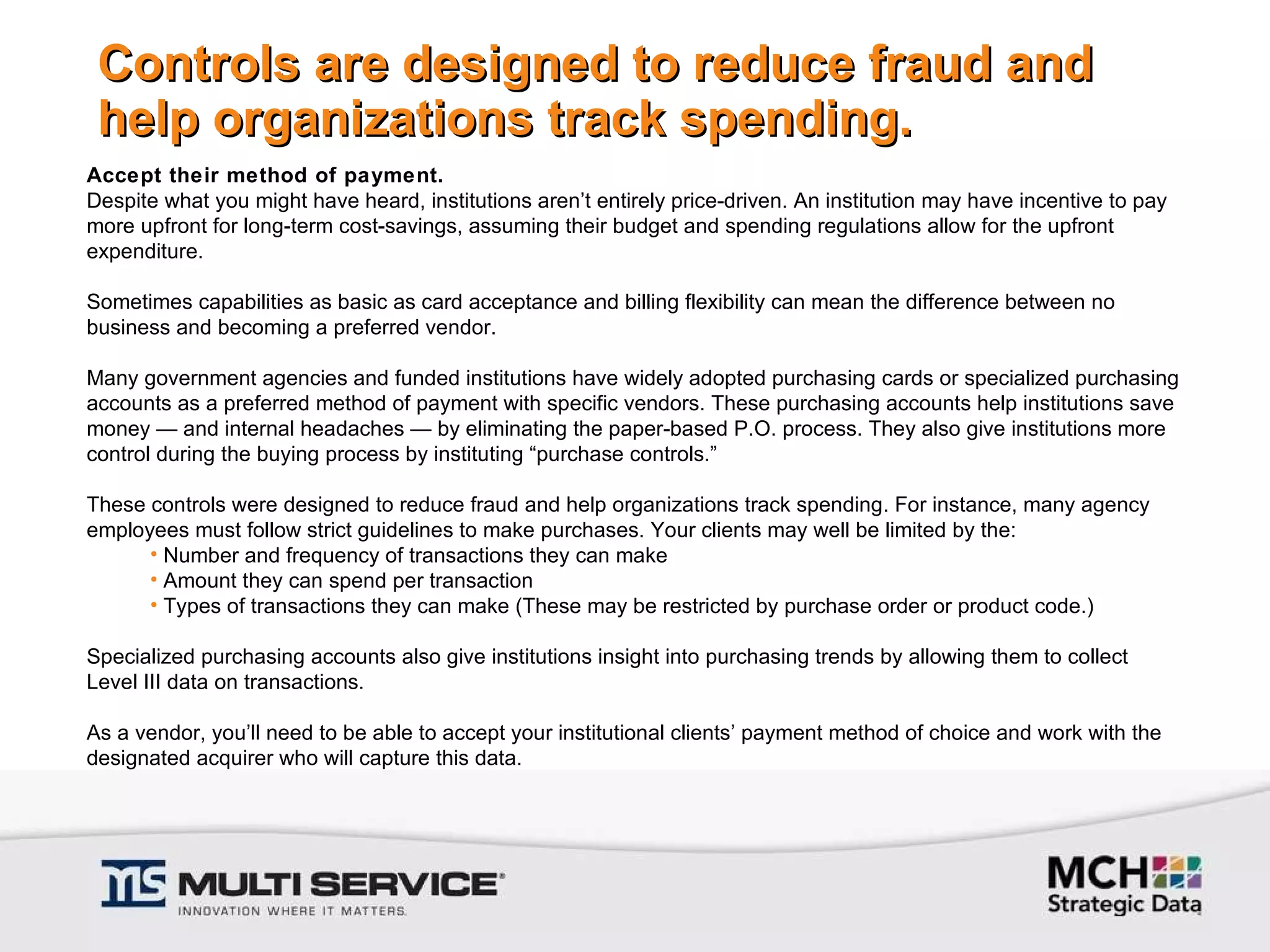 Controls are designed to reduce fraud and help organizations track spending. Accept their method of payment. Despite what you might have heard, institutions aren’t entirely price-driven. An institution may have incentive to pay more upfront for long-term cost-savings, assuming their budget and spending regulations allow for the upfront expenditure.    Sometimes capabilities as basic as card acceptance and billing flexibility can mean the difference between no business and becoming a preferred vendor.    Many government agencies and funded institutions have widely adopted purchasing cards or specialized purchasing accounts as a preferred method of payment with specific vendors. These purchasing accounts help institutions save money — and internal headaches — by eliminating the paper-based P.O. process. They also give institutions more control during the buying process by instituting “purchase controls.”    These controls were designed to reduce fraud and help organizations track spending. For instance, many agency employees must follow strict guidelines to make purchases. Your clients may well be limited by the:  Number and frequency of transactions they can make Amount they can spend per transaction Types of transactions they can make (These may be restricted by purchase order or product code.)   Specialized purchasing accounts also give institutions insight into purchasing trends by allowing them to collect Level III data on transactions.    As a vendor, you’ll need to be able to accept your institutional clients’ payment method of choice and work with the designated acquirer who will capture this data. 