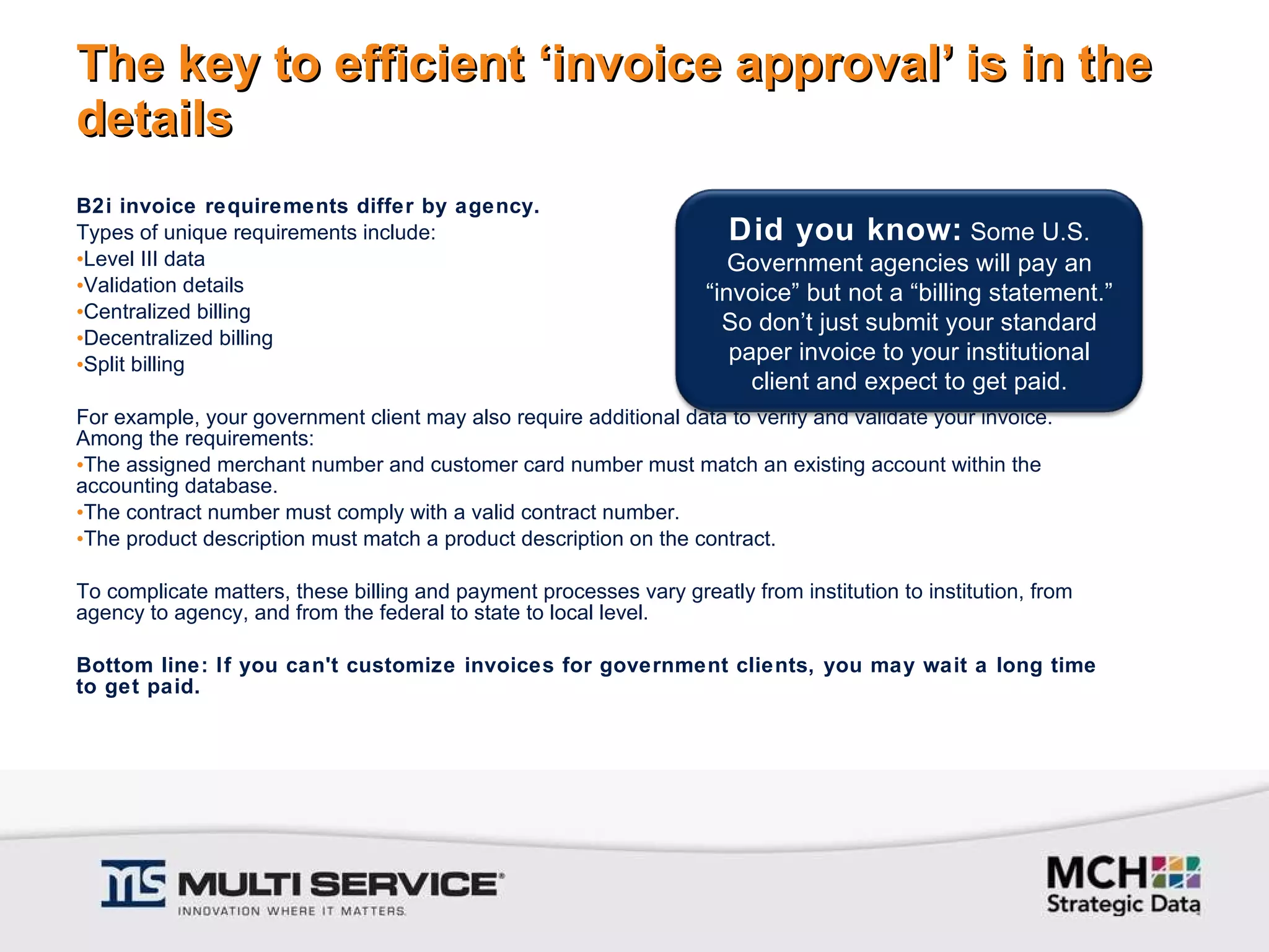 The key to efficient ‘invoice approval’ is in the details B2i invoice requirements differ by agency.  Types of unique requirements include: Level III data Validation details Centralized billing Decentralized billing Split billing For example, your government client may also require additional data to verify and validate your invoice. Among the requirements: The assigned merchant number and customer card number must match an existing account within the accounting database. The contract number must comply with a valid contract number. The product description must match a product description on the contract.    To complicate matters, these billing and payment processes vary greatly from institution to institution, from agency to agency, and from the federal to state to local level.   Bottom line: If you can't customize invoices for government clients, you may wait a long time to get paid. Did you know:  Some U.S. Government agencies will pay an “invoice” but not a “billing statement.” So don’t just submit your standard paper invoice to your institutional client and expect to get paid. 