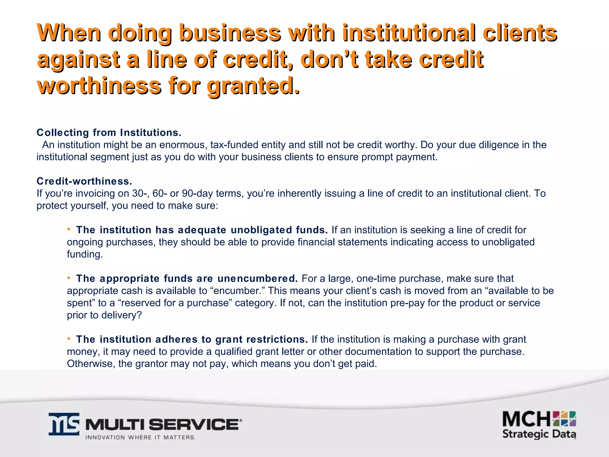 When doing business with institutional clients against a line of credit, don’t take credit worthiness for granted. Collecting from Institutions.   An institution might be an enormous, tax-funded entity and still not be credit worthy. Do your due diligence in the institutional segment just as you do with your business clients to ensure prompt payment.   Credit-worthiness.  If you’re invoicing on 30-, 60- or 90-day terms, you’re inherently issuing a line of credit to an institutional client. To protect yourself, you need to make sure:   The institution has adequate unobligated funds.  If an institution is seeking a line of credit for ongoing purchases, they should be able to provide financial statements indicating access to unobligated funding.   The appropriate funds are unencumbered.  For a large, one-time purchase, make sure that appropriate cash is available to “encumber.” This means your client’s cash is moved from an “available to be spent” to a “reserved for a purchase” category. If not, can the institution pre-pay for the product or service prior to delivery?   The institution adheres to grant restrictions.  If the institution is making a purchase with grant money, it may need to provide a qualified grant letter or other documentation to support the purchase. Otherwise, the grantor may not pay, which means you don’t get paid. 