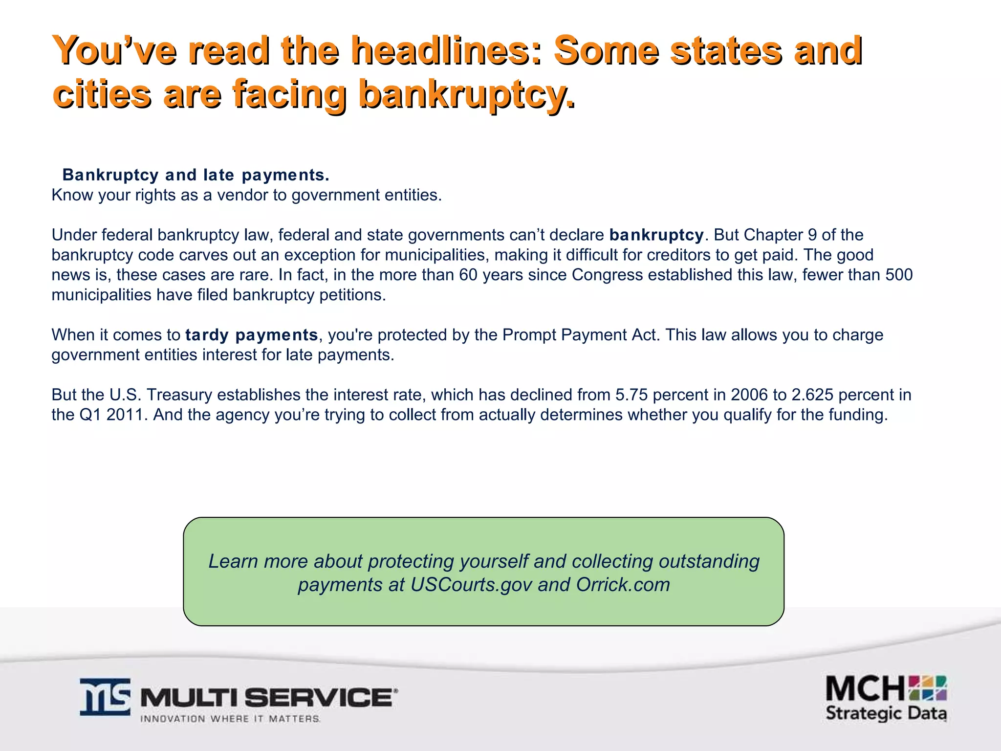 You’ve read the headlines: Some states and cities are facing bankruptcy. Learn more about protecting yourself and collecting outstanding payments at USCourts.gov and Orrick.com   Bankruptcy and late payments. Know your rights as a vendor to government entities.    Under federal bankruptcy law, federal and state governments can’t declare  bankruptcy . But Chapter 9 of the bankruptcy code carves out an exception for municipalities, making it difficult for creditors to get paid. The good news is, these cases are rare. In fact, in the more than 60 years since Congress established this law, fewer than 500 municipalities have filed bankruptcy petitions.    When it comes to  tardy payments , you're protected by the Prompt Payment Act. This law allows you to charge government entities interest for late payments.    But the U.S. Treasury establishes the interest rate, which has declined from 5.75 percent in 2006 to 2.625 percent in the Q1 2011. And the agency you’re trying to collect from actually determines whether you qualify for the funding. 