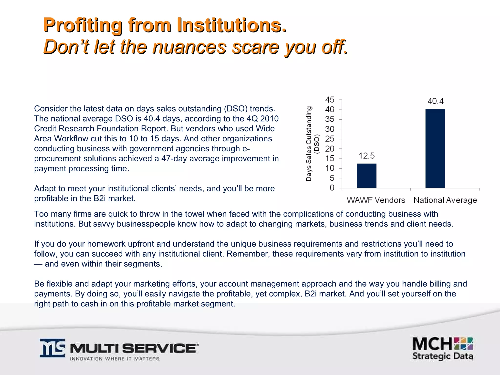 Profiting from Institutions. Don’t let the nuances scare you off. Consider the latest data on days sales outstanding (DSO) trends. The national average DSO is 40.4 days, according to the 4Q 2010 Credit Research Foundation Report. But vendors who used Wide Area Workflow cut this to 10 to 15 days. And other organizations conducting business with government agencies through e-procurement solutions achieved a 47-day average improvement in payment processing time.   Adapt to meet your institutional clients’ needs, and you’ll be more profitable in the B2i market.   Too many firms are quick to throw in the towel when faced with the complications of conducting business with institutions. But savvy businesspeople know how to adapt to changing markets, business trends and client needs.    If you do your homework upfront and understand the unique business requirements and restrictions you’ll need to follow, you can succeed with any institutional client. Remember, these requirements vary from institution to institution — and even within their segments.    Be flexible and adapt your marketing efforts, your account management approach and the way you handle billing and payments. By doing so, you’ll easily navigate the profitable, yet complex, B2i market. And you’ll set yourself on the right path to cash in on this profitable market segment. 
