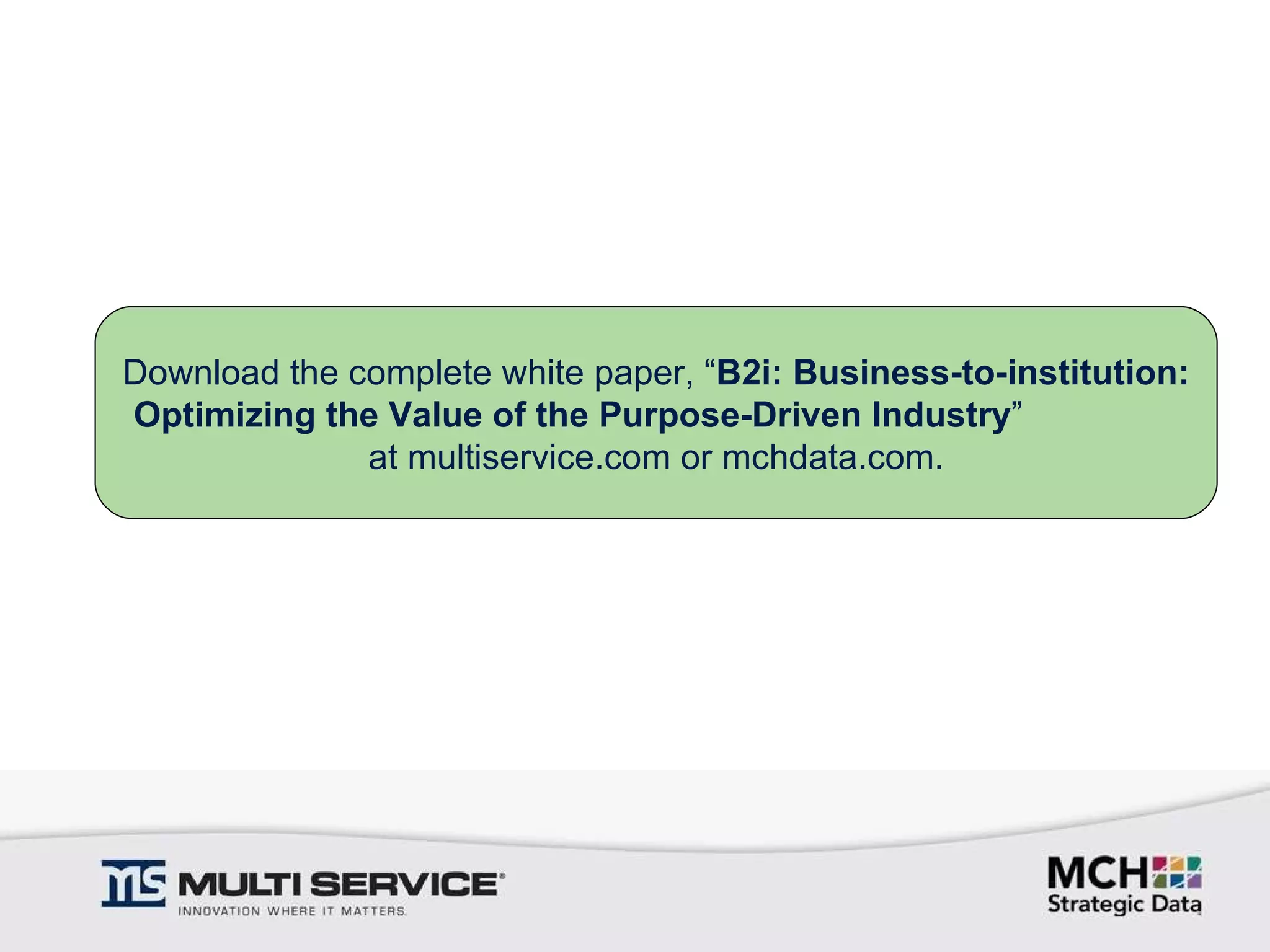 Download the complete white paper, “ B2i: Business-to-institution: Optimizing the Value of the Purpose-Driven Industry ”  at multiservice.com or mchdata.com. 