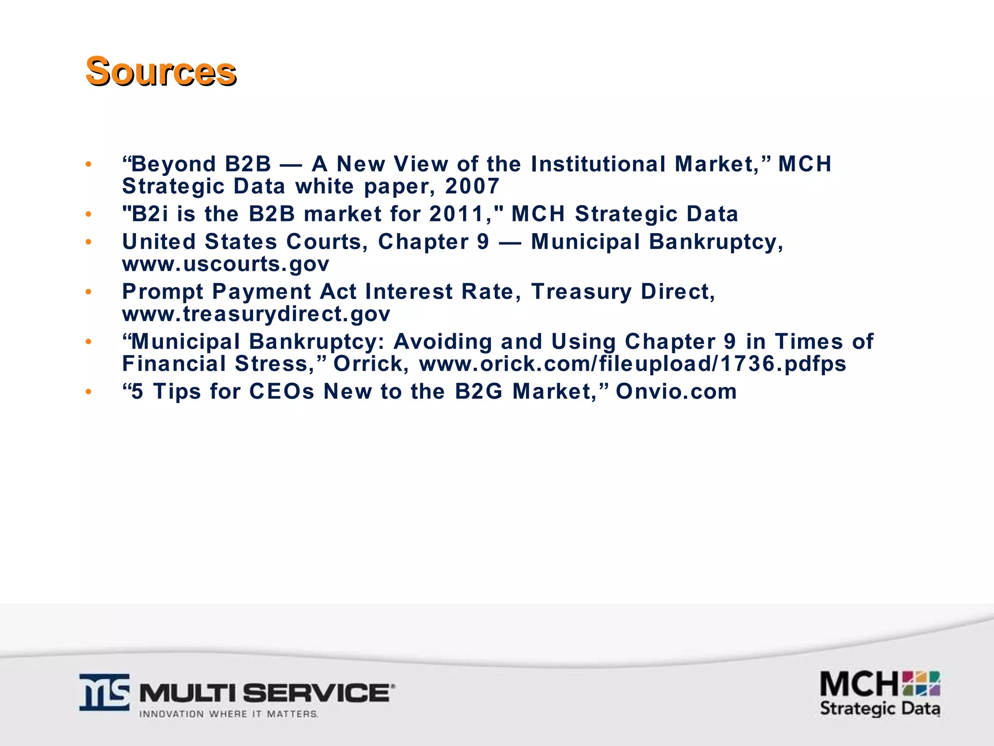 Sources “ Beyond B2B — A New View of the Institutional Market,” MCH Strategic Data white paper, 2007 "B2i is the B2B market for 2011," MCH Strategic Data United States Courts, Chapter 9 — Municipal Bankruptcy, www.uscourts.gov Prompt Payment Act Interest Rate, Treasury Direct, www.treasurydirect.gov “ Municipal Bankruptcy: Avoiding and Using Chapter 9 in Times of Financial Stress,” Orrick, www.orick.com/fileupload/1736.pdfps “ 5 Tips for CEOs New to the B2G Market,” Onvio.com 