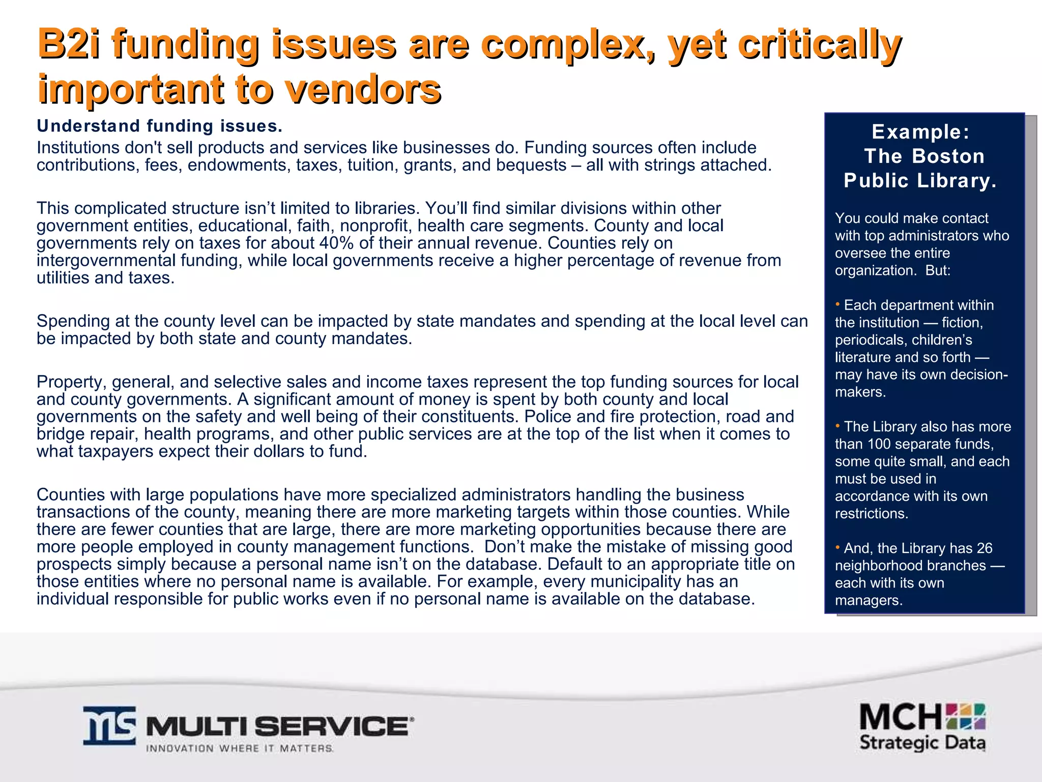 B2i funding issues are complex, yet critically important to vendors Understand funding issues. Institutions don't sell products and services like businesses do. Funding sources often include contributions, fees, endowments, taxes, tuition, grants, and bequests – all with strings attached.    This complicated structure isn’t limited to libraries. You’ll find similar divisions within other government entities, educational, faith, nonprofit, health care segments. County and local governments rely on taxes for about 40% of their annual revenue. Counties rely on intergovernmental funding, while local governments receive a higher percentage of revenue from utilities and taxes.    Spending at the county level can be impacted by state mandates and spending at the local level can be impacted by both state and county mandates.   Property, general, and selective sales and income taxes represent the top funding sources for local and county governments. A significant amount of money is spent by both county and local governments on the safety and well being of their constituents. Police and fire protection, road and bridge repair, health programs, and other public services are at the top of the list when it comes to what taxpayers expect their dollars to fund.   Counties with large populations have more specialized administrators handling the business transactions of the county, meaning there are more marketing targets within those counties. While there are fewer counties that are large, there are more marketing opportunities because there are more people employed in county management functions.  Don’t make the mistake of missing good prospects simply because a personal name isn’t on the database. Default to an appropriate title on those entities where no personal name is available. For example, every municipality has an individual responsible for public works even if no personal name is available on the database. Example:  The Boston Public Library.  You could make contact with top administrators who oversee the entire organization.  But: Each department within the institution — fiction, periodicals, children’s literature and so forth — may have its own decision-makers.  The Library also has more than 100 separate funds, some quite small, and each must be used in accordance with its own restrictions. And, the Library has 26 neighborhood branches — each with its own managers.  