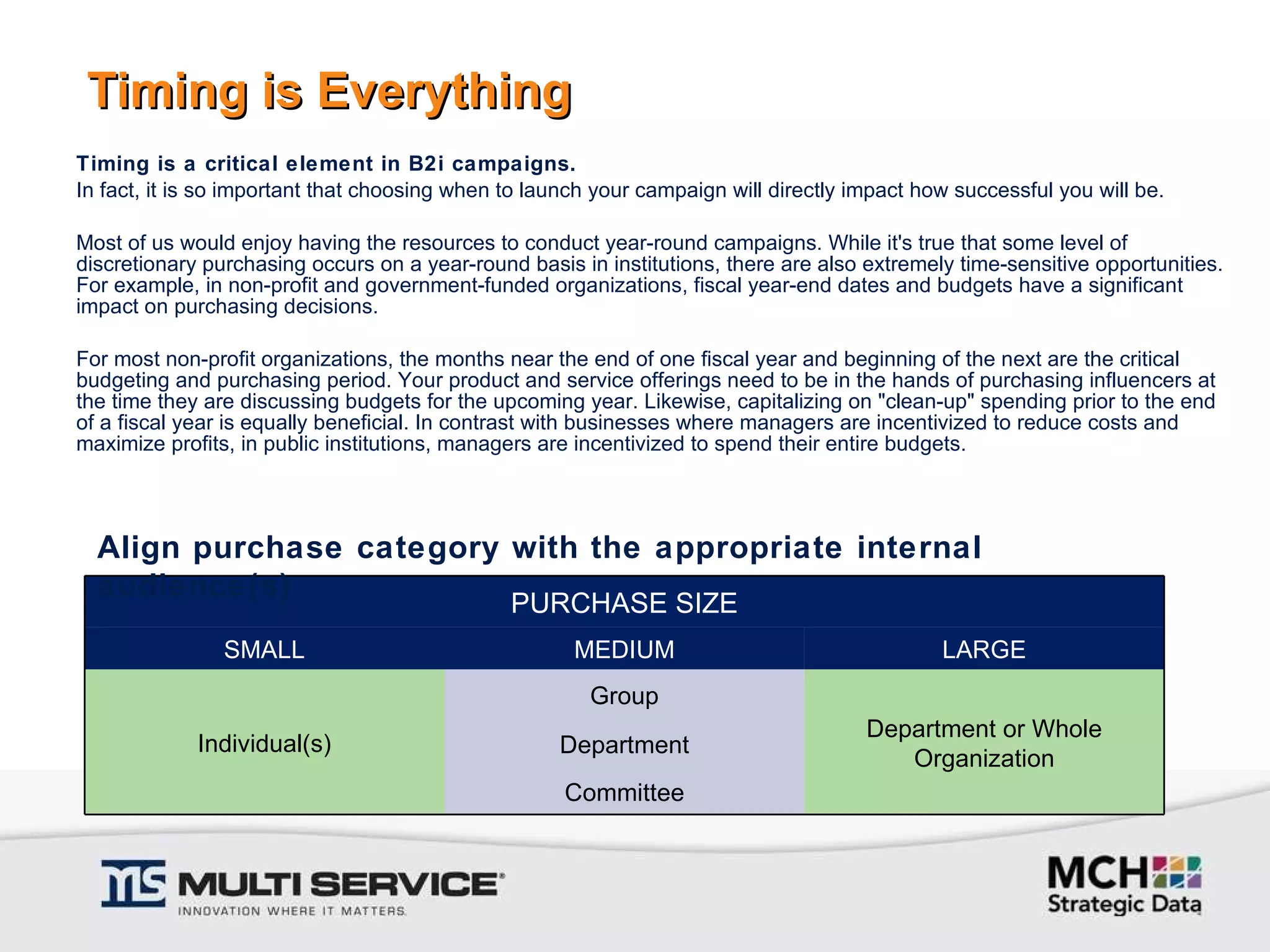 Timing is Everything Timing is a critical element in B2i campaigns.  In fact, it is so important that choosing when to launch your campaign will directly impact how successful you will be. Most of us would enjoy having the resources to conduct year-round campaigns. While it's true that some level of discretionary purchasing occurs on a year-round basis in institutions, there are also extremely time-sensitive opportunities. For example, in non-profit and government-funded organizations, fiscal year-end dates and budgets have a significant impact on purchasing decisions. For most non-profit organizations, the months near the end of one fiscal year and beginning of the next are the critical budgeting and purchasing period. Your product and service offerings need to be in the hands of purchasing influencers at the time they are discussing budgets for the upcoming year. Likewise, capitalizing on "clean-up" spending prior to the end of a fiscal year is equally beneficial. In contrast with businesses where managers are incentivized to reduce costs and maximize profits, in public institutions, managers are incentivized to spend their entire budgets. Align purchase category with the appropriate internal audience(s) PURCHASE SIZE SMALL MEDIUM LARGE Individual(s) Group Department or Whole Organization Department Committee 