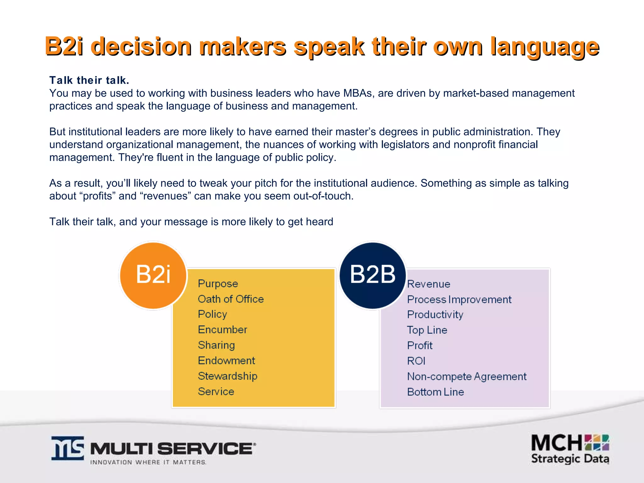 B2i decision makers speak their own language Talk their talk. You may be used to working with business leaders who have MBAs, are driven by market-based management practices and speak the language of business and management.    But institutional leaders are more likely to have earned their master’s degrees in public administration. They understand organizational management, the nuances of working with legislators and nonprofit financial management. They're fluent in the language of public policy.    As a result, you’ll likely need to tweak your pitch for the institutional audience. Something as simple as talking about “profits” and “revenues” can make you seem out-of-touch.   Talk their talk, and your message is more likely to get heard 