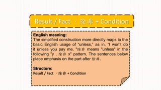 English meaning:
The simplified construction more directly maps to the
basic English usage of “unless,” as in, “I won‘t do
it unless you pay me. "除非 means "unless" in the
following "y , 除非 x" pattern. The sentences below
place emphasis on the part after 除非.
Structure:
Result / Fact ，除非 + Condition
Result / Fact ，除非 + Condition
 