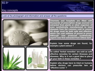 B2.8 a Look at the photograph and information and answer all the questions: Chemists and hospitals are filled with thousands of prescription drugs sourced or extracted from plants or other organism of even synthetically manufactured to treat diseases from the common cold to cancer. All drugs must be both safe and effective, which can cost millions of pound to prove. Although now produced synthetically, aspirin was first extracted from willow bark.  Explain how some drugs are found, for example a plant extract ? So called ‘herbal remedies’ are sold as safe effective remedies for certain illnesses and diseases. Why is it not a good idea to place all your faith in these remedies ? Explain why drugs have to tried on humans before doctors can prescribe tem as ‘effective cures’ ?  Key concepts 