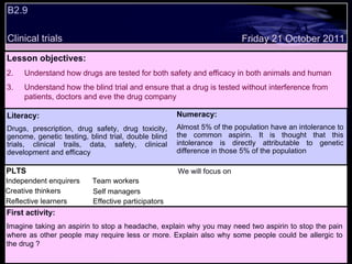 B2.9  Clinical trials Decide whether the following statements are true or false: Friday 21 October 2011 PLTS Independent enquirers Creative thinkers Reflective learners We will focus on Team workers Effective participators Self managers First activity: Imagine taking an aspirin to stop a headache, explain why you may need two aspirin to stop the pain where as other people may require less or more. Explain also why some people could be allergic to the drug ? Literacy: Drugs, prescription, drug safety, drug toxicity, genome, genetic testing, blind trial, double blind trials, clinical trails, data, safety, clinical development and efficacy Numeracy: Almost 5% of the population have an intolerance to the common aspirin. It is thought that this intolerance is directly attributable to genetic difference in those 5% of the population Lesson objectives: Understand how drugs are tested for both safety and efficacy in both animals and human Understand how the blind trial and ensure that a drug is tested without interference from patients, doctors and eve the drug company 