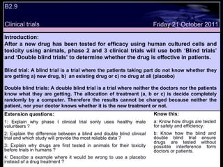 B2.9  Extension questions: 1: Explain why phase I clinical trial sonly uses healthy male volunteers ? 2: Explain the difference between a blind and double blind clinical trial and which study will provide the most reliable data ? 3: Explain why drugs are first tested in animals for their toxicity before trials in humans ? 4: Describe a example where it would be wrong to use a placebo instead of a drug treatment ? Know this: a: Know how drugs are tested for safety and efficiency. b: Know how the blind and double blind trial ensure drugs are tested without possible interference form doctors or patients. Friday 21 October 2011 Introduction: After a new drug has been tested for efficacy using human cultured cells and toxicity using animals, phase 2 and 3 clinical trials will use both ‘Blind trials’ and ‘Double blind trials’ to determine whether the drug is effective in patients. Blind trial: A blind trial is a trial where the patients taking part do not know whether they are getting a) new drug, b)  an existing drug or c) no drug at all (placebo)  Double blind trials: A double blind trial is a trial where neither the doctors nor the patients know what they are getting. The allocation of treatment (a, b or c) is decide completely randomly by a computer. Therefore the results cannot be changed because neither the patient, nor your doctor knows whether it is the new treatment or not. Clinical trials 