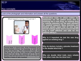 B2.9 b   Look at the photograph and information and answer all the questions: Double-blind trials, in which neither the researcher nor the patient know who is receiving the a new drug, an existing drug or nothing (placebo) are the gold standard for medical research. Many scientists and medical people argue that all new drugs should undergo these test to ensure that the drug is both effective and safe for the patients taking it.  Why is it important do test the new drug against an existing drug ? Why do doctors include a placebo treatment in the double blind trial ? Why are double blind trails more reliable than other trials like the blind trial ?  New drug What happens during a clinical trial ? Old drug Placebo During phase 3 clinical trials, three treatments are given randomly without the knowledge of both the patient and doctor. These treatments include, the new drug, the old drug and a placebo (usually chalk powder.) All data is then assessed and if the new drug is safe and more effective than the old drug and placebo a licence of sale is granted Key concepts 