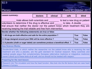 Plenary Lesson summary:   doctors clinical safe blind ___________ trials allows both scientists and ________  to test a new drug on patient volunteers to determine if the drug is effective and ______ to take. A double ______ trial ensure that neither the doctor nor the patient know which treatment they are receiving keeping the trial reliable and free from intervention.  Double-blind trials, in which neither the researcher nor the patient know who is receiving the real treatment and who a placebo, are the gold standard for medical research. Many scientists and medical people argue that complementary therapies (alternative medicine or integrative medicine) haven’t stood up to these tests at all well, and so should not be treated with respect   .  How Science Works: Friday 21 October 2011 Research into The circulation and how the heart function. Also look into the life factors that can case heart disease in humans Preparing for the next lesson: B2.9  Decide whether the following statements are true or false : False True 3: A placebo (chalk or sugar tablet) can sometimes produce a beneficial effect  ? False True 2: Drugs designed around your DNA will be more effective ? False True 1: All drugs are both effective and safe for the entire population ? 