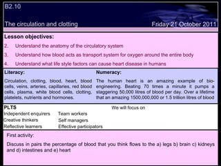 B2.10 The circulation and clotting Decide whether the following statements are true or false: Lesson objectives: Understand the anatomy of the circulatory system Understand how blood acts as transport system for oxygen around the entire body Understand what life style factors can cause heart disease in humans Friday 21 October 2011 First activity: Discuss in pairs the percentage of blood that you think flows to the a) legs b) brain c) kidneys and d) intestines and e) heart Literacy: Circulation, clotting, blood, heart, blood cells, veins, arteries, capillaries, red blood cells, plasma, white blood cells, clotting, platelets, nutrients and hormones. Numeracy: The human heart is an amazing example of bio-engineering. Beating 70 times a minute it pumps a staggering 50,000 litres of blood per day. Over a lifetime that an amazing 1500,000,000 or 1.5 trillion litres of blood PLTS Independent enquirers Creative thinkers Reflective learners We will focus on Team workers Effective participators Self managers 