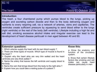 Friday 21 October 2011 B2.10 The heart Introduction: The heart, a four chambered pump which pumps blood to the lungs, picking up oxygen and excreting carbon dioxide and then to the body delivering oxygen and nutrients to every respiring cell, via a network of arteries, veins and capillaries. The ventricles create sufficient pressure by squeezing to send blood either to the lungs (right ventricle) or the rest of the body (left ventricle). Lifestyle including a high fat and salt diet, smoking excessive alcohol intake and irregular exercise can lead to the development of heart disease particualr in men aged between 40 and 60.  Extension questions: 1: Which arteries supply the heart with its own blood supply ? 2: There are three types of muscle. Which type of muscle is found in the heart ? 3: Explain why the heart atria are very thin walled and the heart ventricles are very thick walled ? 4: Name the artery that leaves the left ventricle and supply blood to the body 5: Name the vein that brings blood from the body to the right atria ? 6: Explain how you could take a resting pulse of a patient ? Know this: a: Know the anatomy and function of the circulatory system. b: Know that certain lifestyle factors like smoking and salt intake can cause heart disease particularly in men 