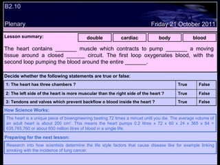 B2.10 Plenary Lesson summary:   double cardiac body blood The heart contains _______ muscle which contracts to pump _______ a moving tissue around a closed ______ circuit. The first loop oxygenates blood, with the second loop pumping the blood around the entire _______. The heart is a unique piece of bioengineering beating 72 times a minuet until you die. The average volume of an adult heart is about 200 cm 3 . This means the heart pumps 0.2 litres x 72 x 60 x 24 x 365 x 84 = 635,765,760 or about 650 million litres of blood in a single life. How Science Works: Friday 21 October 2011 Research into how scientists determine the life style factors that cause disease like for example linking smoking with the incidence of lung cancer. Preparing for the next lesson: Decide whether the following statements are true or false : False True 3: Tendons and valves which prevent backflow o blood inside the heart ? False True 2: The left side of the heart is more muscular than the right side of the heart ? False True 1: The heart has three chambers ? 