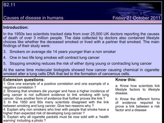 B2.11  Friday 21 October 2011 Causes of disease in humans Introduction: In the 1950s two scientists tracked data from over 25,000 UK doctors reporting the causes of death of over 3 million people. The data collected by doctors also contained lifestyle choices like whether the deceased smoked or lived with a partner that smoked. The main findings of their study were: Smokers on average die 14 years younger than a non smoker One in two life long smokes will contract lung cancer Stopping smoking reduces the risk of either dying young or contracting lung cancer At the same time molecular biologists showed how cancer causing chemical in cigarette smoked alter a lung cells DNA that led to the formation of cancerous cells. Extension questions: 1: Give one example of a positive correlation and one example of a negative correlation ? 2: Showing that smokers die younger and have a higher incidence of lung cancer is not sufficient evidence to link smoking with lung cancer. Give another form of evidence that further proves the link ?  3: In the 1950 and 60s many scientists disagreed with the link between smoking and lung cancer. Give two reasons why ? 4: Explain why non smokers who liver with people that smoke have a higher than expected risk of developing lung cancer ? 5: Explain why all cigarette packets must be now sold with a ‘health warning’ including a photo ? Know this: a: Know how scientists link lifestyle factors to lifestyle disease. b: Know the different forms of evidence required to prove a link between a risk factor and a disease 