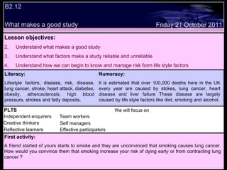 B2.12  What makes a good study Decide whether the following statements are true or false: Lesson objectives: Understand what makes a good study Understand what factors make a study reliable and unreliable Understand how we can begin to know and manage risk form life style factors  We will focus on. Friday 21 October 2011 First activity: A friend started of yours starts to smoke and they are unconvinced that smoking causes lung cancer. How would you convince them that smoking increase your risk of dying early or from contracting lung cancer ? PLTS Independent enquirers Creative thinkers Reflective learners We will focus on Team workers Effective participators Self managers Literacy: Lifestyle factors, disease, risk, disease, lung cancer, stroke, heart attack, diabetes, obesity, atherosclerosis, high blood pressure, strokes and fatty deposits. Numeracy: It is estimated that over 100,000 deaths here in the UK every year are caused by stokes, lung cancer, heart disease and liver failure These disease are largely caused by life style factors like diet, smoking and alcohol. 