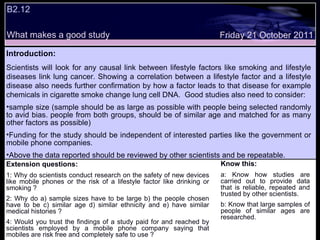 Friday 21 October 2011 B2.12  What makes a good study Extension questions: 1: Why do scientists conduct research on the safety of new devices like mobile phones or the risk of a lifestyle factor like drinking or smoking ? 2: Why do a) sample sizes have to be large b) the people chosen have to be c) similar age d) similar ethnicity and e) have similar medical histories ? 4: Would you trust the findings of a study paid for and reached by scientists employed by a mobile phone company saying that mobiles are risk free and completely safe to use ? Know this: a: Know how studies are carried out to provide data that is reliable, repeated and trusted by other scientists.  b: Know that large samples of people of similar ages are researched. Introduction: Scientists will look for any causal link between lifestyle factors like smoking and lifestyle diseases link lung cancer. Showing a correlation between a lifestyle factor and a lifestyle disease also needs further confirmation by how a factor leads to that disease for example chemicals in cigarette smoke change lung cell DNA.  Good studies also need to consider: sample size (sample should be as large as possible with people being selected randomly to avid bias. people from both groups, should be of similar age and matched for as many other factors as possible)  Funding for the study should be independent of interested parties like the government or mobile phone companies.  Above the data reported should be reviewed by other scientists and be repeatable. 