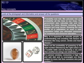 B2.12 a   Look at the photograph and information and answer all the questions: Probability and risk: We calculate risk and probability all the time in our lives. The government also calculate risk and risk factors for many disease including heart disease and lung cancer. Knowing the risk profile of a population or even a sub-population helps you allocated resources for treatment and moreover education.  Why is it important to educate people in understanding and avoiding risk factors in diseases like lung cancer, stroke and heart disease ? Work out the probability of guessing a) the right number followed by the right colour on a roulette table and b) throwing a six and then another six using a six sided dice ? If a person smokes, consumes a high fat and salt diet and is overweight are they subject to more risk than someone who just smokes ? Key concepts 