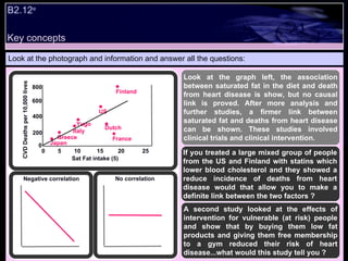 B2.12 e  Look at the photograph and information and answer all the questions: Look at the graph left, the association between saturated fat in the diet and death from heart disease is show, but no causal link is proved. After more analysis and further studies, a firmer link between saturated fat and deaths from heart disease can be shown. These studies involved clinical trials and clinical intervention. If you treated a large mixed group of people from the US and Finland with statins which lower blood cholesterol and they showed a reduce incidence of deaths from heart disease would that allow you to make a definite link between the two factors ? A second study looked at the effects of intervention for vulnerable (at risk) people and show that by buying them low fat products and giving them free membership to a gym reduced their risk of heart disease...what would this study tell you ? 800 600 400 200 0 0  5  10  15  20  25 CVD Deaths per 10,000 lives Sat Fat intake (5) Japan Greece Italy Yugo US Finland Dutch France Negative correlation No correlation Key concepts 