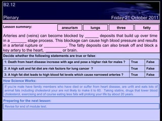 B2.12 Plenary Lesson summary:   aneurism lungs three fatty Arteries and (veins) can become blocked by ______ deposits that build up over time in a _______ stage process. This blockage can cause high blood pressure and results in a arterial rupture or __________. The fatty deposits can also break off and block a key artery to the heart,  _______ or brain. If you’re male have family members who have died or suffer from heart disease, are unfit and eats lots of animal fats including cholesterol your are not likely to make it to 60.  Taking statins, drugs that lower blood cholesterol, exercising and of course eating less fats will prolong your life by about 20 years.  How Science Works: Friday 21 October 2011 Revise for end of module test. Preparing for the next lesson: Decide whether the following statements are true or false : False True 3: A high fat diet leads to high blood fat levels which cause narrowed arteries ? False True 2: A high salt and fat diet are risk factors for lung cancer  ? False True 1: Death from heart disease increase with age and pose a higher risk for males ? 
