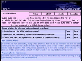 B2.7 Plenary Lesson summary:   finish MRSA deaths hospitals Friday 21 October 2011 Scientists are now desperately trying t find chemical that will act as antibiotics so that we can continue to treat patients with life threatening infections. Once source could be chemicals found in reptile blood. Crocodiles heal without infect despite living in mud and swamps. Scientists are now trying to find the chemical that fights off infection when they are wounded or even lose a limb. How Science Works: Research into how new medicines are developed and how clinical trials are aimed at ensuring a drug prescribed by doctors are both safe and effective Preparing for the next lesson: Super-bugs like ________ are hear to stay , but we can reduce the risk of _______ from infection and the risks of other super-bugs appearing in our _________. We can clean our hospitals, reduce the use of antibiotics and make sure that a person ________ the course once the antibiotic is prescribed. Decide whether the following statements are true or false : False True 3: Deaths from MRSA are higher in the UK compared to France or Germany False True 2: Antibiotics are also used by livestock farmers to reduce infection ? False True 1: Most of us carry the MRSA bug in our noses ?  